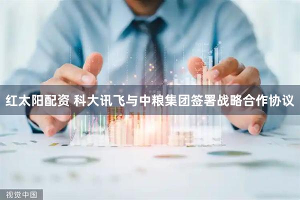 红太阳配资 科大讯飞与中粮集团签署战略合作协议