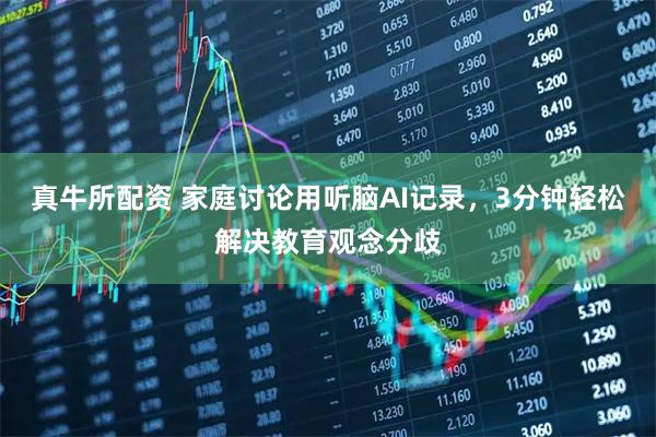 真牛所配资 家庭讨论用听脑AI记录，3分钟轻松解决教育观念分歧
