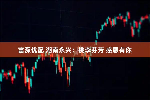 富深优配 湖南永兴：桃李芬芳 感恩有你