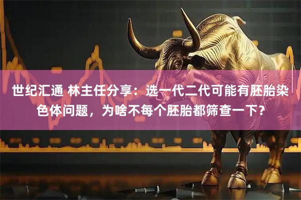 世纪汇通 林主任分享：选一代二代可能有胚胎染色体问题，为啥不每个胚胎都筛查一下？