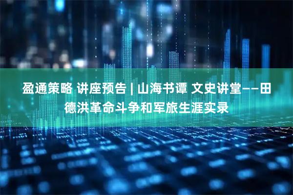 盈通策略 讲座预告 | 山海书谭 文史讲堂——田德洪革命斗争和军旅生涯实录