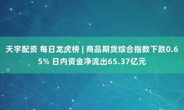天宇配资 每日龙虎榜 | 商品期货综合指数下跌0.65% 日内资金净流出65.37亿元