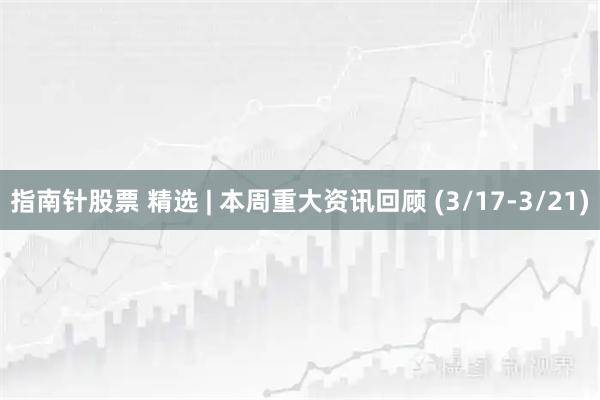 指南针股票 精选 | 本周重大资讯回顾 (3/17-3/21)