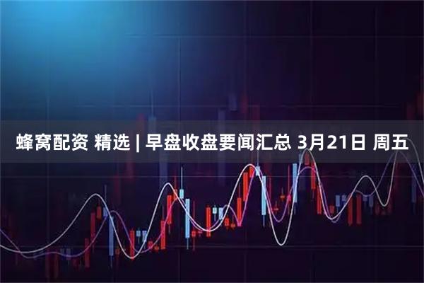 蜂窝配资 精选 | 早盘收盘要闻汇总 3月21日 周五