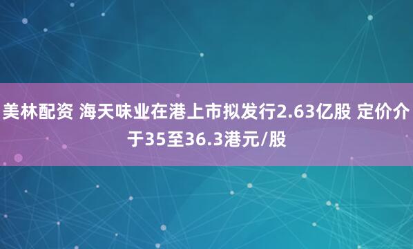 美林配资 海天味业在港上市拟发行2.63亿股 定价介于35至36.3港元/股