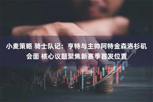 小麦策略 骑士队记：亨特与主帅阿特金森洛杉矶会面 核心议题聚焦新赛季首发位置