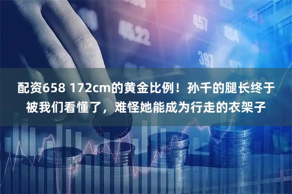 配资658 172cm的黄金比例！孙千的腿长终于被我们看懂了，难怪她能成为行走的衣架子
