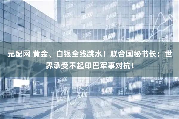 元配网 黄金、白银全线跳水！联合国秘书长：世界承受不起印巴军事对抗！
