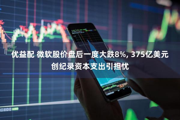 优益配 微软股价盘后一度大跌8%, 375亿美元创纪录资本支出引担忧