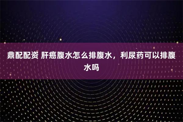 鼎配配资 肝癌腹水怎么排腹水，利尿药可以排腹水吗