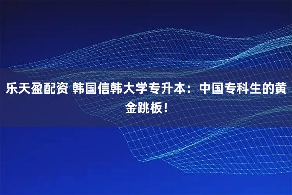 乐天盈配资 韩国信韩大学专升本：中国专科生的黄金跳板！