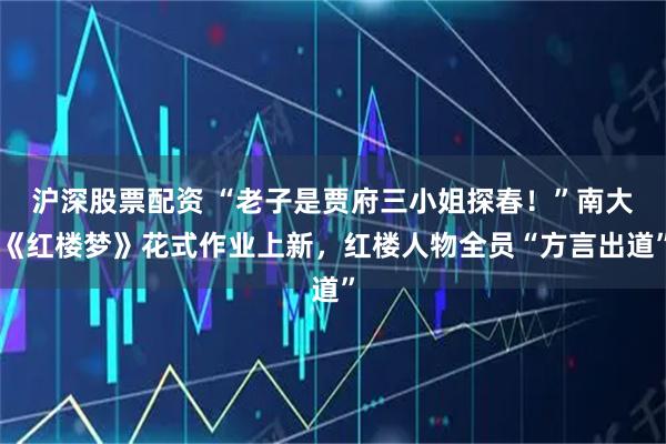沪深股票配资 “老子是贾府三小姐探春！”南大《红楼梦》花式作业上新，红楼人物全员“方言出道”