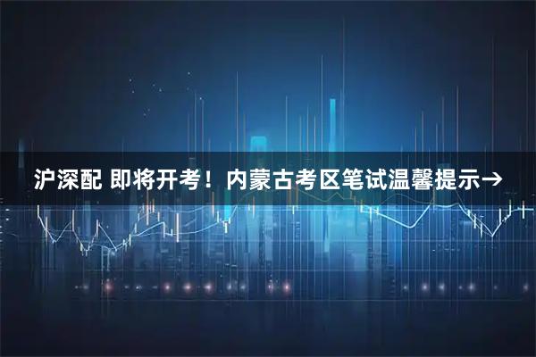 沪深配 即将开考！内蒙古考区笔试温馨提示→