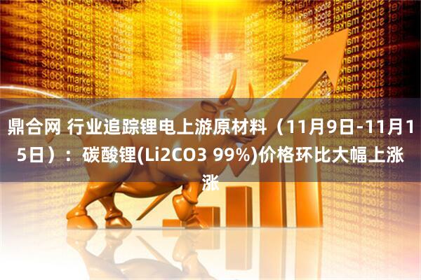 鼎合网 行业追踪锂电上游原材料（11月9日-11月15日）：碳酸锂(Li2CO3 99%)价格环比大幅上涨