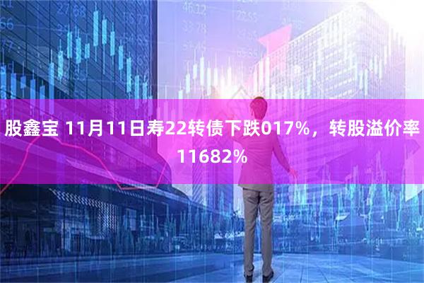 股鑫宝 11月11日寿22转债下跌017%，转股溢价率11682%