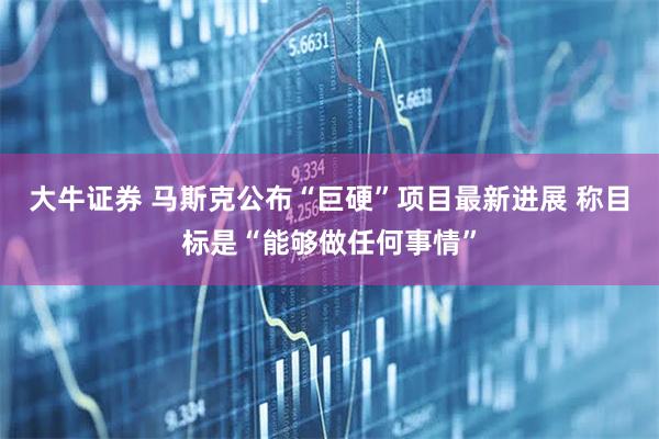大牛证券 马斯克公布“巨硬”项目最新进展 称目标是“能够做任何事情”