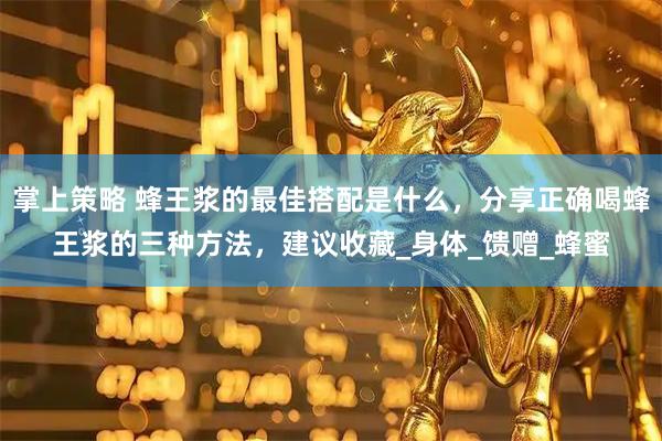 掌上策略 蜂王浆的最佳搭配是什么，分享正确喝蜂王浆的三种方法，建议收藏_身体_馈赠_蜂蜜