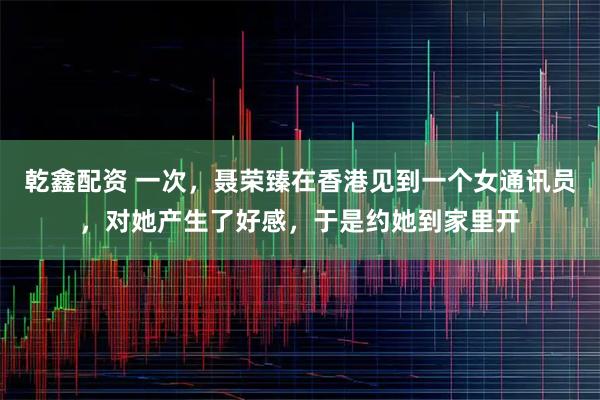 乾鑫配资 一次，聂荣臻在香港见到一个女通讯员，对她产生了好感，于是约她到家里开