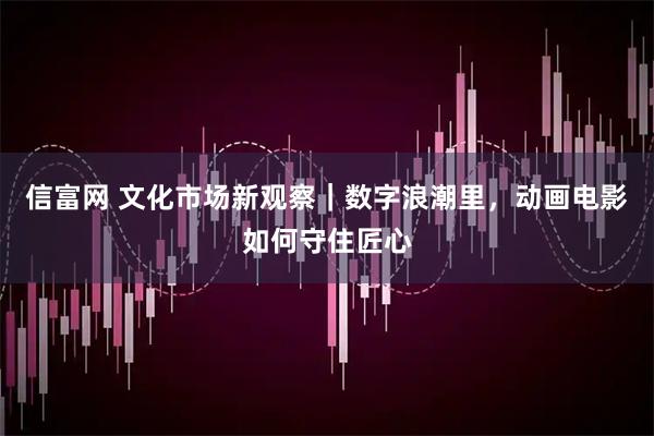 信富网 文化市场新观察｜数字浪潮里，动画电影如何守住匠心