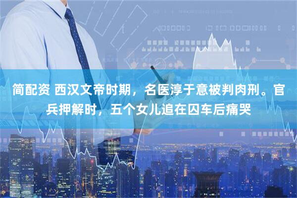 简配资 西汉文帝时期，名医淳于意被判肉刑。官兵押解时，五个女儿追在囚车后痛哭
