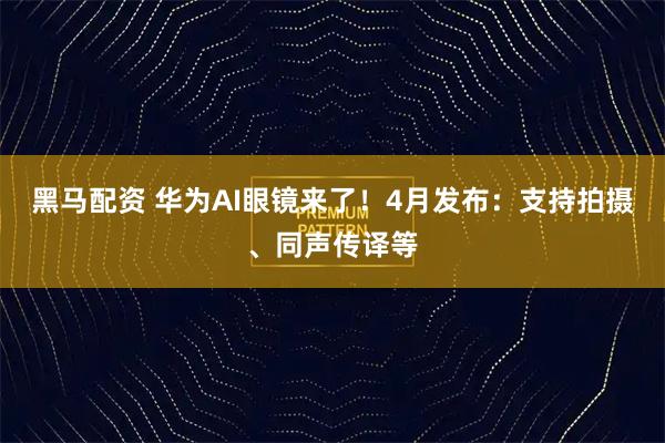 黑马配资 华为AI眼镜来了！4月发布：支持拍摄、同声传译等